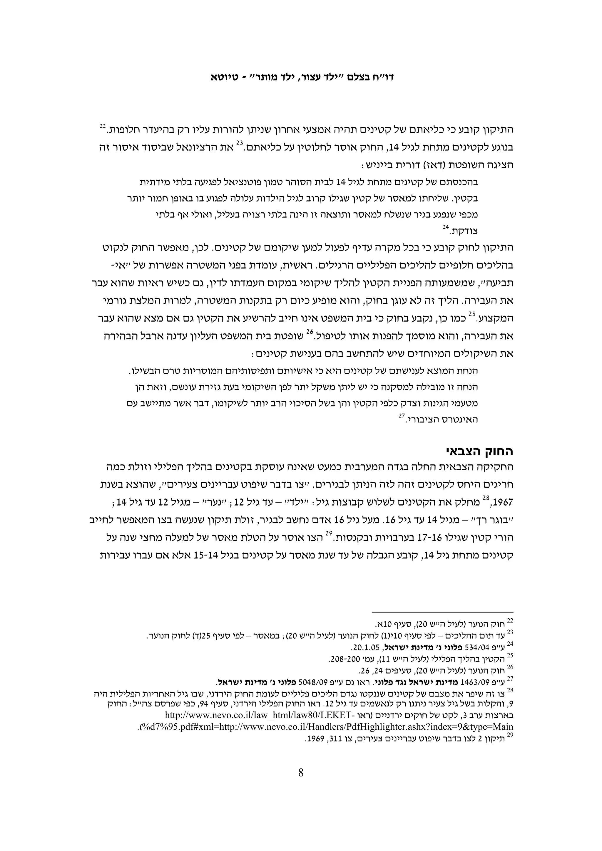 ‫1. קטינים בהליך הפלילי – רקע משפטי‬
                                                                            ‫המשפט הבינלאומי‬
‫המסמך המרכזי המעגן את זכויותיהם של ילדים במשפט הבינלאומי הוא האמנה בדבר זכויות‬
‫הילד, שהתקבלה באו"ם בנובמבר 9891. ישראל חתמה עליה ביולי 0991 ואשררה אותה באוגוסט‬
‫1991.8 על פי האמנה, קטין הוא כל אדם שטרם מלאו לו 81 שנה, אלא אם כן נקבע גיל בגרות‬
                                                         ‫9‬
                                                          ‫מוקדם יותר בדין המקומי.‬
‫האמנה מכירה בהבדל המהותי שבין קטינים לבגירים ומובאות בה הוראות מקיפות הנוגעות‬
‫לכל תחומי החיים של קטינים. לפי האמנה, הם זכאים להגנות מיוחדות בשל היותם במצב‬
‫של התפתחות, שרק בסופה יוכלו לפעול כבוגרים. יש להתחשב בזכויותיהם הבסיסיות‬
‫וברצונותיהם ובכל החלטה בעניינו של קטין יש להביא בחשבון את גילו, את רמת ההתפתחות‬
‫שלו ואת סוג ההחלטות שהוא כבר מסוגל לקבל בעצמו. מכלול שיקולים אלו בא לידי ביטוי‬
                                                              ‫בעקרון טובת הילד:‬
   ‫בכל הפעולות הנוגעות לילדים, בין אם ננקטות בידי מוסדות רווחה סוציאלית ציבוריים או‬
   ‫פרטיים ובין בידי בתי משפט, רשויות מינהל או גופים תחיקתיים, תהא טובת הילד שיקול‬
                                                                      ‫01‬
                                                                        ‫ראשון במעלה.‬
‫האמנה בדבר זכויות הילד קובעת כמה עקרונות בנוגע לטיפול בקטינים במסגרת ההליך‬
‫הפלילי. בין השאר, האמנה אוסרת הטלת עונש מוות או מאסר עולם בלא אפשרות שחרור על‬
‫מי שעברו עבירה בהיותם קטינים. מאסר או מעצר של קטינים יהיו תמיד האמצעי האחרון,‬
‫ויש להשתמש בהם רק בהיעדר חלופות יעילות אחרות. כאשר בכל זאת מתקבלת החלטה‬
‫לשלול את חירותם, יש לשמור על זכותם לחינוך, לקשר עם בני משפחתם, ליחס מכבד‬
‫ולתחושת ערך עצמי ולאפשר להם גישה מהירה לעזרה משפטית. נוסף על כך, יש לשתף את‬
‫הקטין בהליך הננקט נגדו ובקבלת החלטות בעניינו. כך, אין לכפות על קטין אבחון או הליך‬
                                                      ‫11‬
                                                         ‫טיפולי שהוא אינו מעוניין בו.‬




    ‫8 ראו גרסה מקוונת של האמנה בדבר זכויות הילד: ‪ ,http://www2.ohchr.org/english/law/crc.htm‬ותרגום עברי באתר‬
       ‫בצלם: ‪.http://www.btselem.org/Hebrew/International_Law/Convention_on_the_Rights_of_the_Child.asp‬‬
     ‫9 שם, סעיף 1. הסתייגות זו נועדה לאפשר גיוס של קטינים מתחת לגיל 81. ראו לדוגמה, ‪C. P. Cohen, “The Role of‬‬
   ‫‪Nongovernmental Organizations in the Drafting of the Convention on the Rights of the Child”, Human Rights‬‬
                                                                                 ‫241 .‪.Quarterly 12, 1 )1990(, p‬‬
                                                                                                                ‫01‬
                                                                ‫האמנה בדבר זכויות הילד (לעיל ה"ש 8), סעיף 3א.‬
  ‫11 שם, סעיף 73. ראו גם ה' אורן-רשף, הוועדה לבחינת עקרונות יסוד בתחום הילד והמשפט ויישומם בחקיקה: דו"ח ועדת‬
                                   ‫המשנה בנושא הקטין בהליך הפלילי, משרד המשפטים, פברואר 3002, עמ' 98-39 .‬

                                                      ‫7‬
 