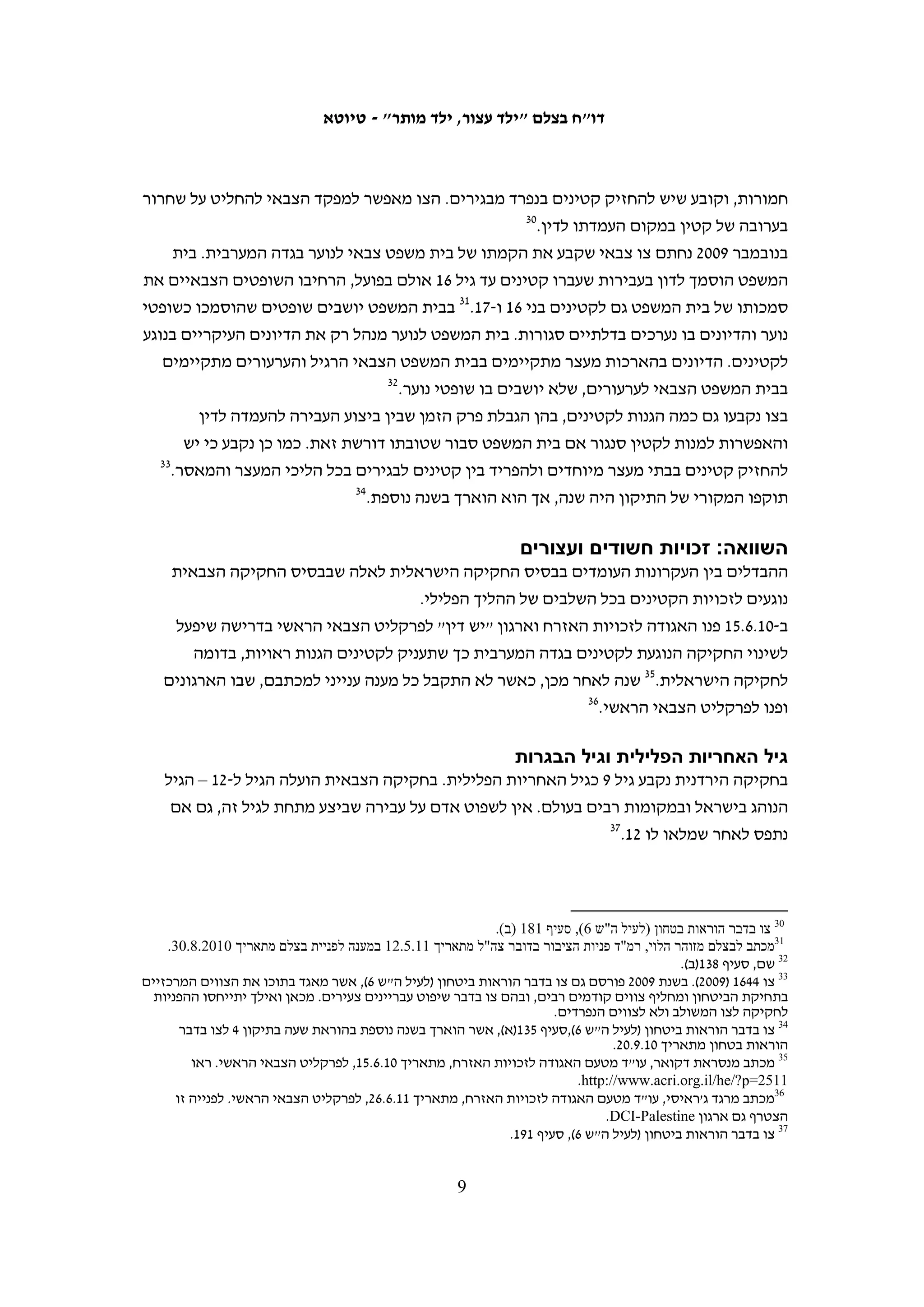 ‫האמנה אינה מגדירה איזו מערכת משפט נדרשת לטיפול בקטינים, אולם שתי מערכות כללים‬
‫שאומצו על ידי האו"ם קובעות קווים מנחים לניהול בתי משפט לנוער. בשנת 5891 התקבלו‬
‫"כללי האו"ם הבסיסיים לניהול בתי המשפט לנוער" (כללי בייג'ין).21 בדצמבר 0991 אישרה‬
‫העצרת הכללית של האו"ם "כללים להגנה על קטינים שחירותם נשללה", הנסמכים על כללי‬
‫בייג'ין.31 כללים אלה אינם מחייבים, אולם הם אומצו לפחות חלקית במדינות רבות, בהן‬
                             ‫אוסטרליה, הולנד, אנגליה, נורווגיה, פינלנד, שוודיה וישראל.‬
‫שתי מערכות כללים אלו מדגישות את טובת הילד כעיקרון מנחה בטיפול בקטינים במערכת‬
‫הפלילית. הן קובעות כי יש להתחשב בנסיבות העבירה ובנסיבות חייו של הקטין שעבר אותה‬
‫לאורך כל ההליך, גם בעת גזירת העונש.41 כליאת הקטין חייבת להיות מוצא אחרון ולפרק הזמן‬
‫המינימאלי הנדרש,51 ויש להימנע עד כמה שניתן ממעצרו עד תום ההליכים.61 הכללים קובעים כי‬
‫על מדינות לגבש מערכות מיוחדות לקטינים בחקיקה, להכשיר את המעורבים בטיפול בקטינים‬
                                     ‫71‬
                                       ‫ולהתאים את מתקני הכליאה לצרכיהם של קטינים.‬
‫האמנה בדבר זכויות הילד מחייבת את ישראל גם בפעולותיה בשטחים ווועדות האו"ם העוקבות‬
‫אחר יישום האמנה בדבר זכויות הילד דחו את העמדה הישראלית שלפיה האמנה אינה חלה‬
‫שם. 81 ועדת האו"ם העוקבת אחר יישום הפרוטוקול האופציונאלי לאמנה בדבר זכויות הילד‬
‫בנוגע למעורבות ילדים בסכסוך מזוין דרשה מישראל לדווח על הצעדים בהם נקטה ליישום‬
              ‫91‬
                 ‫הסטנדרטים הבינלאומיים בכל הנוגע למעצר ולחקירה של קטינים בשטחים.‬




‫21 ,)"‪United Nations Standard Minimum Rules for the Administration of Juvenile Justice ("The Beijing Rules‬‬
 ‫5891 ‪ .Resolution 40/33, 29 November‬ראו גרסה מקוונת: .‪http://www2.ohchr.org/english/law/pdf/beijingrules.pdf‬‬
‫31 ‪United Nations Rules for the Protection of Juveniles Deprived of their Liberty, Resolution 45/113, 14 December‬‬
                                     ‫0991. ראו גרסה מקוונת: ‪.http://www.un.org/documents/ga/res/45/a45r113.htm‬‬
                                                                                                                              ‫41‬
                                                                                      ‫כללי בייג'ין (לעיל ה"ש 21), 1.1, 1.5.‬
                                                                                                                              ‫51‬
                                           ‫כללי האו"ם להגנה על קטינים שנשללה מהם חירותם (לעיל ה"ש 31), ‪.2 ,I ;1 ,I‬‬
                                                                                                                              ‫61‬
                                                                                                           ‫שם, ‪.18-17 ,III‬‬
  ‫71 כללי בייג'ין (לעיל ה"ש 21), 1.6, 3.6, 1.21; כללי האו"ם להגנה על קטינים שנשללה מהם חירותם (לעיל ה"ש 31), ‪,II ;2 ,I‬‬
                                                                                                      ‫21-61; ‪.V ;IV‬‬
‫81 ראו לדוגמה ‪United Nations Committee on the Rights of the Child, Consideration of Reports Submitted by States‬‬
‫‪Parties under Article 8 of the Optional Protocol to the Convention on the Rights of the Child on the Involvement of‬‬
                                                              ‫4 ‪Children in Armed Conflict, 4 March 2010, section‬‬
                 ‫)‪.(http://daccess-dds-ny.un.org/doc/UNDOC/GEN/G10/410/68/PDF/G1041068.pdf?OpenElement‬‬
‫91 ראו ‪United Nations Committee on the Rights of the Child, Optional Protocol on the Involvement of Children in Armed‬‬
     ‫‪Conflict: List of Issues to be taken up in connection with the consideration of the initial report of Israel, 12 October‬‬
        ‫6 ‪.)http://www2.ohchr.org/english/bodies/crc/docs/AdvanceVersions/CRC-C-OPAC-ISR-Q-1.pdf) 2009, section‬‬

                                                             ‫8‬
 