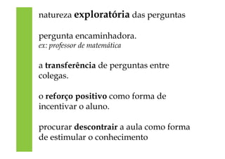 natureza exploratória das perguntas
pergunta encaminhadora.
ex: professor de matemática
a transferência de perguntas entre
colegas.
o reforço positivo como forma de
incentivar o aluno.
procurar descontrair a aula como forma
de estimular o conhecimento