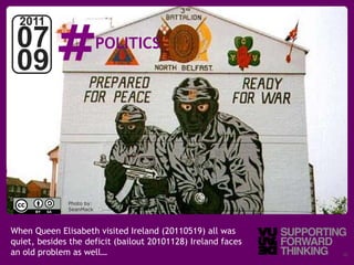 #
  2011
 07                       POLITICS
 09



              Photo by:
              SeanMack



When Queen Elisabeth visited Ireland (20110519) all was
quiet, besides the deficit (bailout 20101128) Ireland faces
an ©old problem as well…
    Vujàdé Ltd. – Supporting Forward Thinking                 Slide | 10
 