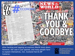 #
  2011
 07                     ECONOMY
 10



            Photo by:



After hacking and tapping accusations #NotW shuts down.
However, the case is just opened, and many people have
to explain themselves, incl. Scotland Yard & MP
Cameron. – Supporting Forward Thinking
   © Vujàdé Ltd.                                          Slide | 11
 