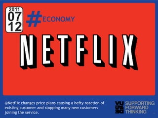 #
  2011
 07                  ECONOMY
 12




@Netflix changes price plans causing a hefty reaction of
existing customer and stopping many new customers
joining Ltd. – Supporting Forward Thinking
   © Vujàdé the service.                                   Slide | 12
 