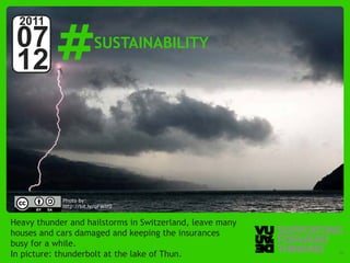 #
  2011
 07                     SUSTAINABILITY
 12



            Photo by:
            http://bit.ly/qFWlY0


Heavy thunder and hailstorms in Switzerland, leave many
houses and cars damaged and keeping the insurances
busy for a while.
In picture:Supporting Forward Thinking the lake of Thun.
   © Vujàdé Ltd. –
                   thunderbolt at                          Slide | 13
 