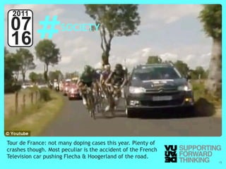 #
  2011
 07                                   SOCIETY
 16




Tour de France: not many doping cases this year. Plenty of
crashes though. Most peculiar is the accident of the French
Television car pushing Flecha & Hoogerland of the road.
  © Vujàdé Ltd. – Supporting Forward Thinking                 Slide | 15
 