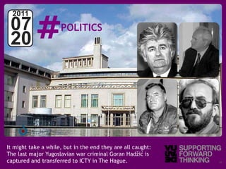 #
  2011
 07                   POLITICS
 20



         Photo by:
         ICTY staff



It might take a while, but in the end they are all caught:
The last major Yugoslavian war criminal Goran Hadžić is
captured and transferred to ICTY in The Hague.
   © Vujàdé Ltd. – Supporting Forward Thinking               Slide | 19
 