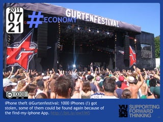 #
  2011
 07                                   ECONOMY
 21



                      Photo by:
                      Sprain


iPhone theft @Gurtenfestival: 1000 iPhones (!) got
stolen, some of them could be found again because of
the find-my-iphone App. http://bit.ly/ow1iWS
  © Vujàdé Ltd. – Supporting Forward Thinking          Slide | 20
 