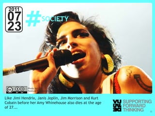 #
  2011
 07                                   SOCIETY
 23



                      Photo by:
                      Festival Eurockéennes


Like Jimi Hendrix, Janis Joplin, Jim Morrison and Kurt
Cobain before her Amy Whinehouse also dies at the age
of 27...
  © Vujàdé Ltd. – Supporting Forward Thinking            Slide | 22
 