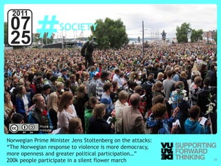 #
  2011
 07                     SOCIETY
 25



            Photo by:
            nrkbeta


Norwegian Prime Minister Jens Stoltenberg on the attacks:
“The Norwegian response to violence is more democracy,
more openness and greater political participation…”
200k people participate in a silent flower march
  © Vujàdé Ltd. – Supporting Forward Thinking               Slide | 23
 