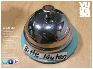 Vujàdé Ltd.
Postal Address
P.O. Box 4
CH-3257 Grossaffolterm

Visiting Address




                                                            Photo by: Vujàdé Ltd – Jasper Bouwsma
Gutenbergstrasse 9
CH-3011 Bern
+41 (0)31 381 50 80

Online
www.vujade.com
contact@vujade.com




VujadeLtd
    © Vujàdé Ltd. – Supporting Forward Thinking   Slide |
 