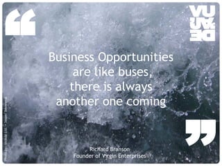 “                                                          Business Opportunities
                                                                         are like buses,
                                                                        there is always
                                                                     another one coming
Photo by: Vujàdé Ltd. – Jasper Bouwsma




                                         © Vujàdé Ltd. – Supporting Forward Thinking
                                                                                            Richard Branson
                                                                                       Founder of Virgin Enterprises
                                                                                                                       ”
                                                                                                                       Slide |
 