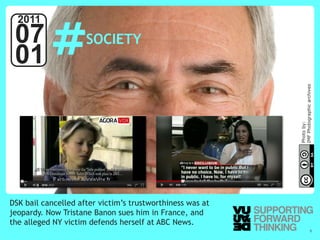 #
  2011
 07                                   SOCIETY
 01




                                                             IMF Photographic archives
                                                             Photo by:
DSK bail cancelled after victim’s trustworthiness was at
jeopardy. Now Tristane Banon sues him in France, and
the alleged NY victim defends herself at ABC News.
  © Vujàdé Ltd. – Supporting Forward Thinking              Slide | 6
 