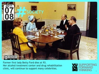 #
  2011
 07                                   SOCIETY
 08



                      Photo by:
                      http://www.fordlibrarymuseum.gov/avproj/B0551-22A.jpg


Former first lady Betty Ford dies at 93.
Her alcohol treatment center and drug rehabilitation
clinic, will continue to support many celebrities.
  © Vujàdé Ltd. – Supporting Forward Thinking                                 Slide | 9
 