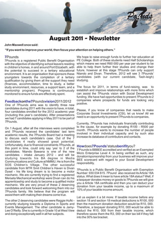 August 2011 - Newsletter
                                                                                                     7
                                                                                                   Po ds
                                                                                                    Changing   Peoples Lives




John Maxwell once said:
“If you want to improve your world, then focus your attention on helping others.”

7Pounds                                                     We hope to raise enough funds to further her education at
7Pounds is a registered Public Benefit Organisation         PE College. Both of these students need Half Scholarships
with the objective of identifying school leavers residing   which means we need R60 000 per year per student to be
in children’s homes, in and around Port Elizabeth, with     able to help them further their studies and change their
the potential to succeed in a tertiary educational          future, however at this stage 7Pounds can only support
environment. It is an organisation that sponsors these      Ntando and Divan. Therefore, 2012 will see 3 7Pounds’
youngsters towards the completion of a tertiary             candidates (with our current candidate, Tash-leigh)
qualification by giving them all the support they need      studying.
(finances, accommodation, time to study, a better
study environment, resources, a support team, and a         The focus for 2011, in terms of fund-raising, was to
mentorship program). Progress is continuously               establish and improve relationships with more firms which
monitored to ensure funds are effectively spent.            can assist the 7Pounds vision with Social Development
                                                            funding. We have had opportunities to present 7Pounds to 2
Feedbackonthe7Poundsvision2011/2012                         companies where prospects for funds are looking very
                                                            positive.
One of 7Pounds aims was to identify three new
candidates during 2011 with the vision to have, in total,
                                                          Please, if you know of companies that needs to make
four candidates enrolled for the 2012 academic year
                                                          Corporate Social Investments (CSI), let us know! All we
(including this year’s candidate). After presentations
                                                          need is an opportunity to present 7Pounds to companies.
we had 7 candidates applying in May 2011 to be part of
7Pounds.
                                                          Currently, 7Pounds has individuals financially contributing
                                                          to the cause, for example by donating R100 - R500 per
On 1 August, after all the interviews were completed
                                                          month. 7Pounds wants to increase the number of people
and 7Pounds received the candidates’ last term
                                                          involved in their individual capacity and by such also
academic results, the 7Pounds Board had a meeting
                                                          increase its database of contributors and contacts.
to discuss each candidate’s case. Out of the 7
candidates 4 really showed great potential.
Unfortunately, due to financial constraints 7Pounds, at Howdoes7Pounds’statusbenifityou?
this point in time, could only say ‘yes’ to 2 of the
                                                          7 Pounds is BBBEE accredited and verified as an Exempted
candidates. Ntando Bawana is one of the new
                                                          Micro Enterprise Level 4. In being verified as such, any
candidates - intake January 2012 - and will be
                                                          donation/sponsorship from your business will improve your
studying towards his BA degree in Media
                                                          BEE scorecard with regard to your Social Development
Communications and Culture at NMMU. He is from the
                                                          responsibility.
SOS Children’s Village. The other successful
candidate from MTR Smit Children’s Haven is Divan
                                                          7Pounds is a Public Benefit Organisation with Exemption
Dysel - his life long dream is to become a motor
                                                          Number: 930 034 815. 7Pound also received its Article 18A
mechanic. We are currently trying to find a registered
                                                          status. What does it mean to have article 18A status? Well, if
Merseta Mechanical workshop were Divan can do his
                                                          a taxpayer donates money or goods to 7Pounds we will give
apprenticeship and study to become a qualified motor
                                                          you a Article 18A certificate and then you can deduct your
mechanic. We are very proud of these 2 deserving
                                                          donation from your taxable income, up to a maximum of
candidates and look forward welcoming them into our
                                                          10% of your taxable income amount.
7Pounds family. We believe that the program will
assist them with making their dreams come true.
                                                          Let us explain it a bit more: If taxable income before any
The other 2 deserving candidates were Reggie Hufki - section 18 and section 18 medical deductions is R100, 000
currently studying towards a Diploma in Sports and then the maximum donation deduction would be R10, 000.
Events Management. The other candidate is Jamy- Therefore, a taxpayer donating R10, 000 would be able to
Lee O’Reilly. She is currently in Grade 10 at West View deduct the R10, 000 from their taxable income, which
and doing exceptionally well in all her subjects.         therefore saves them the R3, 000 on their tax bill if they fall
                                                          into the 30% tax bracket.
 