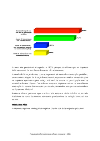 A soma dos percentuais é superior a 150%, porque permitimos que as empresas
indicassem mais de uma forma de comercialização em uso.

A venda de licenças de uso, com o pagamento de taxas de manutenção periódica,
assim como o aluguel da licença de uso mensal, representam receitas recorrentes para
as empresas, que não exigem esforço adicional de vendas ou preocupação com os
resultados de seus clientes. Cerca de um sexto das empresas cobram de seus clientes
em função do volume de transações processadas, ou vendem seus produtos sem cobrar
qualquer taxa adicional.

Podemos aﬁrmar, portanto, que a maioria das empresas ainda trabalha no modelo
tradicional de venda de software, sem correr grandes riscos de variação brusca da sua
receita.

Mercados-Alvo
Na questão seguinte, investigamos o tipo de clientes que estas empresas procuram:




                   Pesquisa sobre fornecedores de software empresarial - 2011
 