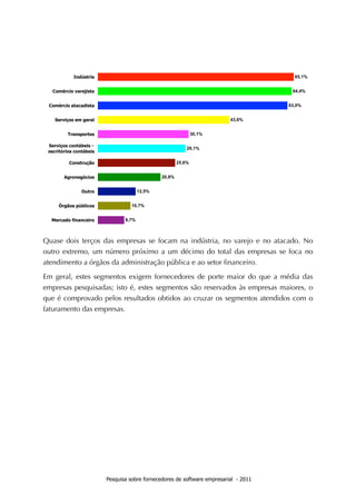 Quase dois terços das empresas se focam na indústria, no varejo e no atacado. No
outro extremo, um número próximo a um décimo do total das empresas se foca no
atendimento a órgãos da administração pública e ao setor ﬁnanceiro.

Em geral, estes segmentos exigem fornecedores de porte maior do que a média das
empresas pesquisadas; isto é, estes segmentos são reservados às empresas maiores, o
que é comprovado pelos resultados obtidos ao cruzar os segmentos atendidos com o
faturamento das empresas.




                   Pesquisa sobre fornecedores de software empresarial - 2011
 