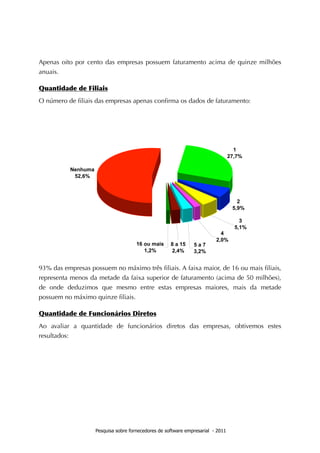Apenas oito por cento das empresas possuem faturamento acima de quinze milhões
anuais.

Quantidade	
 de	
 Filiais
O número de ﬁliais das empresas apenas conﬁrma os dados de faturamento:




93% das empresas possuem no máximo três ﬁliais. A faixa maior, de 16 ou mais ﬁliais,
representa menos da metade da faixa superior de faturamento (acima de 50 milhões),
de onde deduzimos que mesmo entre estas empresas maiores, mais da metade
possuem no máximo quinze ﬁliais.

Quantidade	
 de	
 Funcionários	
 Diretos
Ao avaliar a quantidade de funcionários diretos das empresas, obtivemos estes
resultados:




                    Pesquisa sobre fornecedores de software empresarial - 2011
 