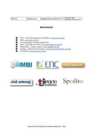 Av. Recife, 1888
ZettaBrasil          zettabrasil.com.br   zetta@zettabrasil.com.br (49) 3366-1011   89870-000 Pinhalzinho | SC


 
                                          REALIZAÇÃO




              ENC - Escola de Negócios Contábeis: www.enc.com.br
              MBI: www.mbi.com.br
              Groups.google.com/group/sped-nfe
              JAP’s - José Adriano Pinto: www.joseadriano.com.br
              SPED Brasil - Jorge Campos: www.spedbrasil.net
              Spedito - Roberto Dias Duarte: www.robertodiasduarte.com.br
              TI INSIDE: www.tiinside.com.br




                      Pesquisa sobre fornecedores de software empresarial - 2011
 