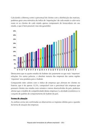 Calculando a diferença entre o percentual de clientes com a distribuição das matrizes,
podemos gerar uma estimativa do índice de ‘importações’ de cada estado (o valor seria
exato se os clientes de cada estado apenas comprassem de fornecedores em seu
estado, o que é bem provável, mas não garantido):




Destacamos que os quatro estados do Sudeste são justamente os que mais ‘importam’
soluções. Em outras palavras, a absoluta maioria das empresas das outras regiões
‘exportam’ seus produtos para o Sudeste.

Comparando estes valores com o índice de empresas que aﬁrmam ter clientes no
Exterior, que é de apenas 12,5%, comparável com o percentual das empresas que
possuem clientes nos estados mais remotos e menos desenvolvidos do país, podemos
aﬁrmar que o modelo de competitividade destas empresas é a atividade econômica e o
conjunto de padrões de comportamento do Sudeste do país.

Forma	
 de	
 atuação
As análises acima são conﬁrmadas ao observarmos as respostas obtidas para a questão
da forma de atuação das empresas:




                    Pesquisa sobre fornecedores de software empresarial - 2011
 