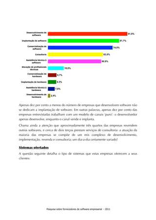 Apenas dez por cento a menos do número de empresas que desenvolvem software não
se dedicam a implantação de software. Em outras palavras, apenas dez por cento das
empresas entrevistadas trabalham com um modelo de canais ‘puro’: o desenvolvedor
apenas desenvolve, enquanto o canal vende e implanta.

Chama ainda a atenção que aproximadamente três quartos das empresas revendem
outros softwares, e cerca de dois terços prestam serviços de consultoria: a atuação da
maioria das empresas se compõe de um mix complexo de desenvolvimento,
implementação, revenda e consultoria; um dia-a-dia certamente variado!

Sistemas	
 ofertados
A questão seguinte detalha o tipo de sistemas que estas empresas oferecem a seus
clientes:




                    Pesquisa sobre fornecedores de software empresarial - 2011
 