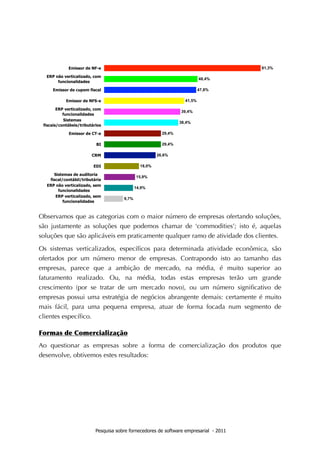 Observamos que as categorias com o maior número de empresas ofertando soluções,
são justamente as soluções que podemos chamar de ‘commodities’; isto é, aquelas
soluções que são aplicáveis em praticamente qualquer ramo de atividade dos clientes.

Os sistemas verticalizados, especíﬁcos para determinada atividade econômica, são
ofertados por um número menor de empresas. Contrapondo isto ao tamanho das
empresas, parece que a ambição de mercado, na média, é muito superior ao
faturamento realizado. Ou, na média, todas estas empresas terão um grande
crescimento (por se tratar de um mercado novo), ou um número signiﬁcativo de
empresas possui uma estratégia de negócios abrangente demais: certamente é muito
mais fácil, para uma pequena empresa, atuar de forma focada num segmento de
clientes especíﬁco.

Formas	
 de	
 Comercialização
Ao questionar as empresas sobre a forma de comercialização dos produtos que
desenvolve, obtivemos estes resultados:




                   Pesquisa sobre fornecedores de software empresarial - 2011
 