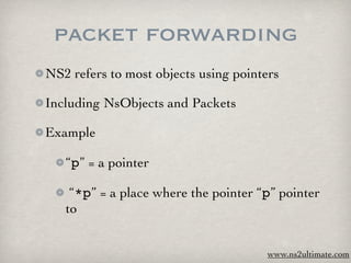 packet forwarding
NS2 refers to most objects using pointers

Including NsObjects and Packets

Example

   “p” = a pointer

    “*p” = a place where the pointer “p” pointer
   to


                                      www.ns2ultimate.com
 