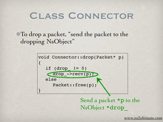 Class Connector
To drop a packet, “send the packet to the
dropping NsObject”

      void Connector::drop(Packet* p)
      {
      
 if (drop_ != 0)
      
 
 drop_->recv(p);
      
 else
      
 
 Packet::free(p);
      }

                      Send a packet *p to the
                      NsObject *drop_
                                        www.ns2ultimate.com
 