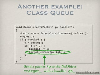Another example:
   Class Queue
void Queue::recv(Packet* p, Handler*)
{

 double now = Scheduler::instance().clock();

 enque(p);

 if (!blocked_) {

 
 p = deque();

 
 if (p != 0) {

 
 
 blocked_ = 1;

 
 
 target_->recv(p, &qh_);

 
 }

 }
}

     Send a packet *p to the NsObject
     *target_ with a handler qh_ www.ns2ultimate.com
 