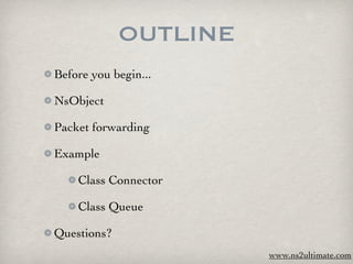 OUTLINE
Before you begin...

NsObject

Packet forwarding

Example

    Class Connector

    Class Queue

Questions?
                       www.ns2ultimate.com
 