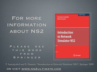 For more
 information
  about NS2

   P l e a s        e   s e e
    t h i s         b o o k
         f r        o m
     S p r i        n g e r
T. Issaraiyakul and E. Hossain, “Introduction to Network Simulator NS2”, Springer 2009

 or visit www.ns2ultimate.com
 