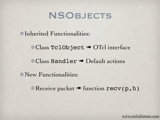NSObjects
Inherited Functionalities:

    Class TclObject ➠ OTcl interface

    Class Handler ➠ Default actions

New Functionalities:

    Receive packet ➠ function recv(p,h)



                                 www.ns2ultimate.com
 