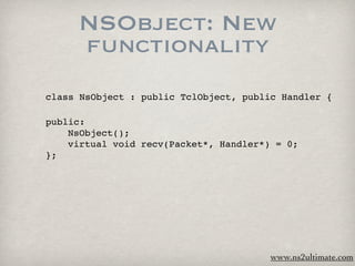 NSObject: New
     functionality
class NsObject : public TclObject, public Handler {

public:

   NsObject();

   virtual void recv(Packet*, Handler*) = 0;
};




                                        www.ns2ultimate.com
 
