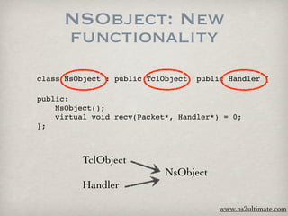 NSObject: New
     functionality
class NsObject : public TclObject, public Handler {

public:

   NsObject();

   virtual void recv(Packet*, Handler*) = 0;
};



          TclObject
                            NsObject
         Handler

                                        www.ns2ultimate.com
 