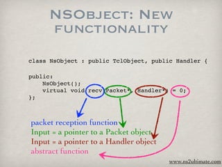 NSObject: New
     functionality
class NsObject : public TclObject, public Handler {

public:

   NsObject();

   virtual void recv(Packet*, Handler*) = 0;
};



packet reception function
Input = a pointer to a Packet object
Input = a pointer to a Handler object
abstract function
                                        www.ns2ultimate.com
 