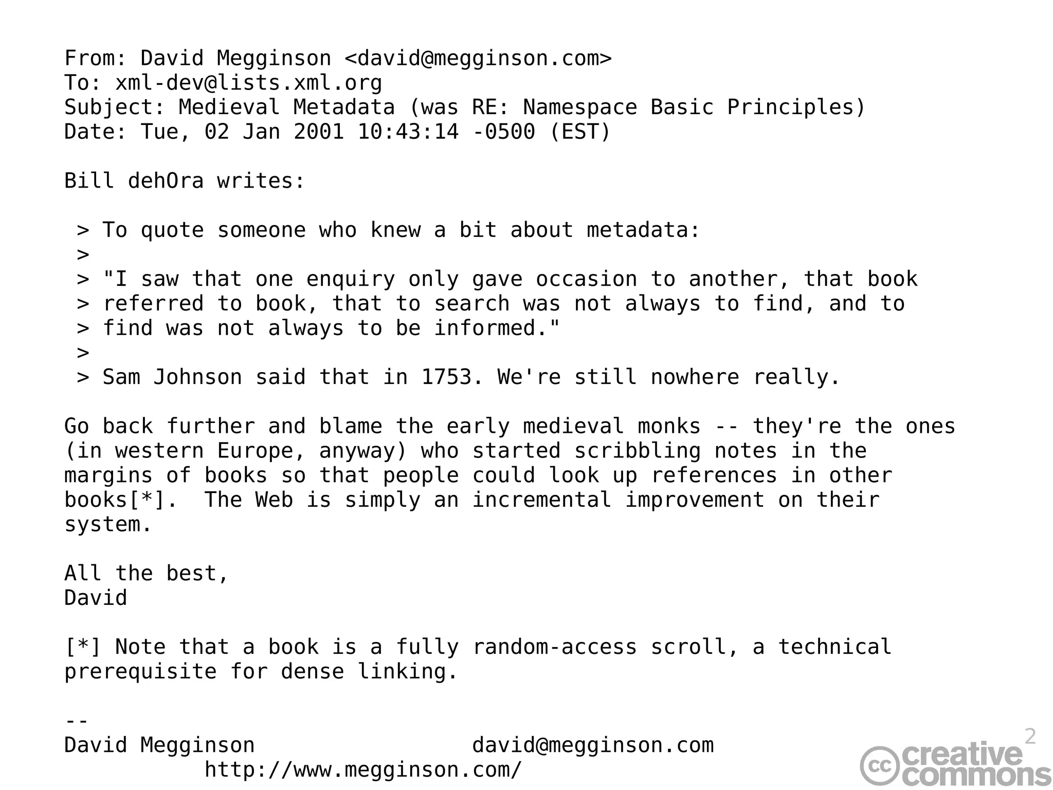 From: David Megginson <david@megginson.com> To: xml-dev@lists.xml.org Subject: Medieval Metadata (was RE: Namespace Basic Principles) Date: Tue, 02 Jan 2001 10:43:14 -0500 (EST) Bill dehOra writes: > To quote someone who knew a bit about metadata: >  > &quot;I saw that one enquiry only gave occasion to another, that book  > referred to book, that to search was not always to find, and to  > find was not always to be informed.&quot; >  > Sam Johnson said that in 1753. We're still nowhere really. Go back further and blame the early medieval monks -- they're the ones (in western Europe, anyway) who started scribbling notes in the margins of books so that people could look up references in other books[*].  The Web is simply an incremental improvement on their system. All the best, David [*] Note that a book is a fully random-access scroll, a technical prerequisite for dense linking. --  David Megginson  [email_address] http://www.megginson.com/ 