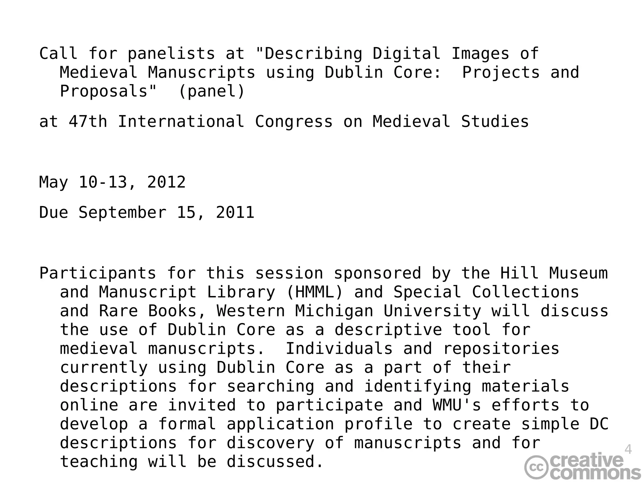 Call for panelists at &quot;Describing Digital Images of Medieval Manuscripts using Dublin Core:  Projects and Proposals&quot;  (panel) at 47th International Congress on Medieval Studies May 10-13, 2012 Due September 15, 2011 Participants for this session sponsored by the Hill Museum and Manuscript Library (HMML) and Special Collections and Rare Books, Western Michigan University will discuss the use of Dublin Core as a descriptive tool for medieval manuscripts.  Individuals and repositories currently using Dublin Core as a part of their descriptions for searching and identifying materials online are invited to participate and WMU's efforts to develop a formal application profile to create simple DC descriptions for discovery of manuscripts and for teaching will be discussed. 