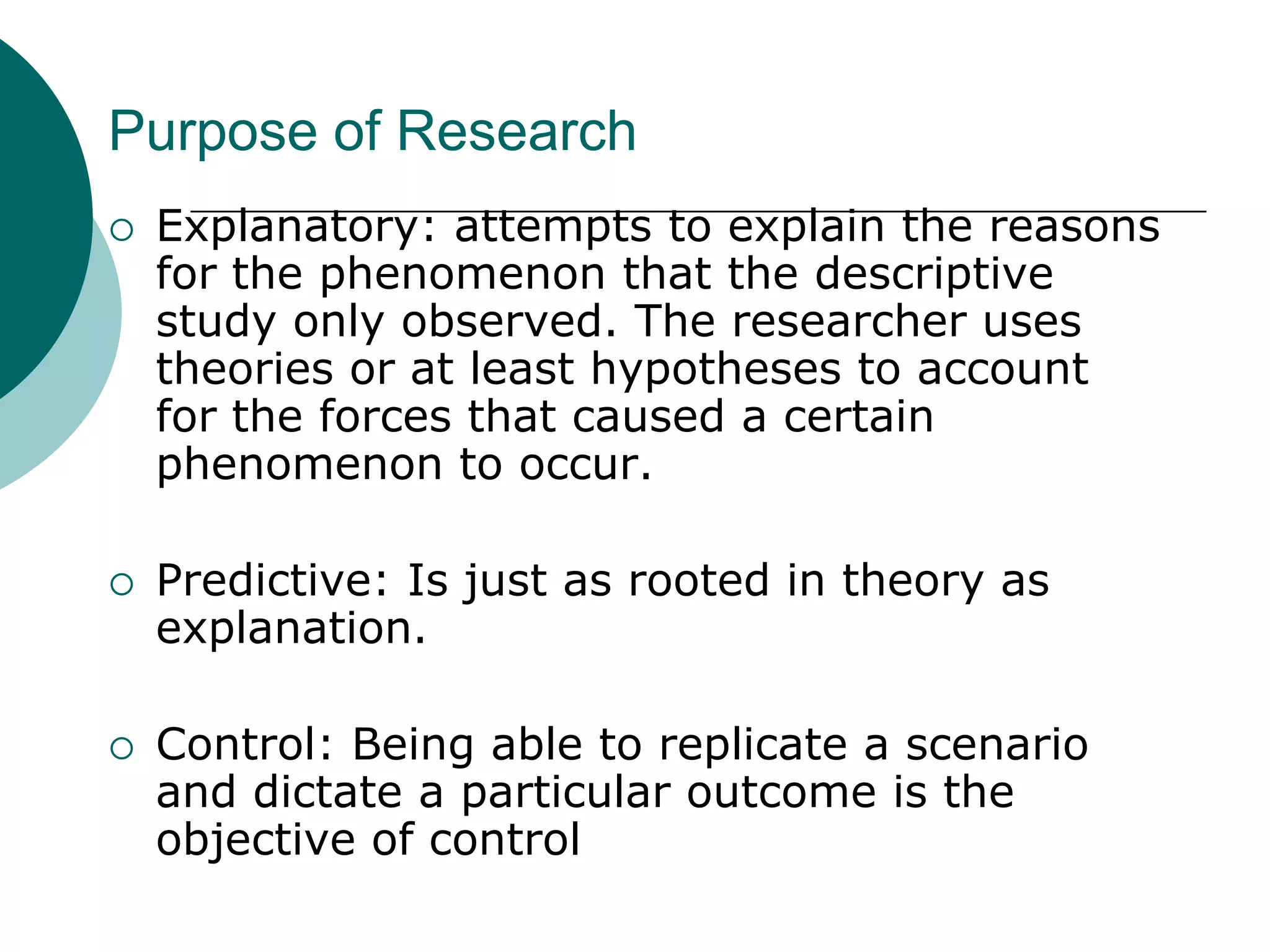 Purpose of ResearchReporting: elementary level; provide an account or summation of data or to generate statistics; simple when data is available; some inference and conclusion drawing.Descriptive Study: Tries to discover answers to the question who, what, when, where, and, sometimes, how. 