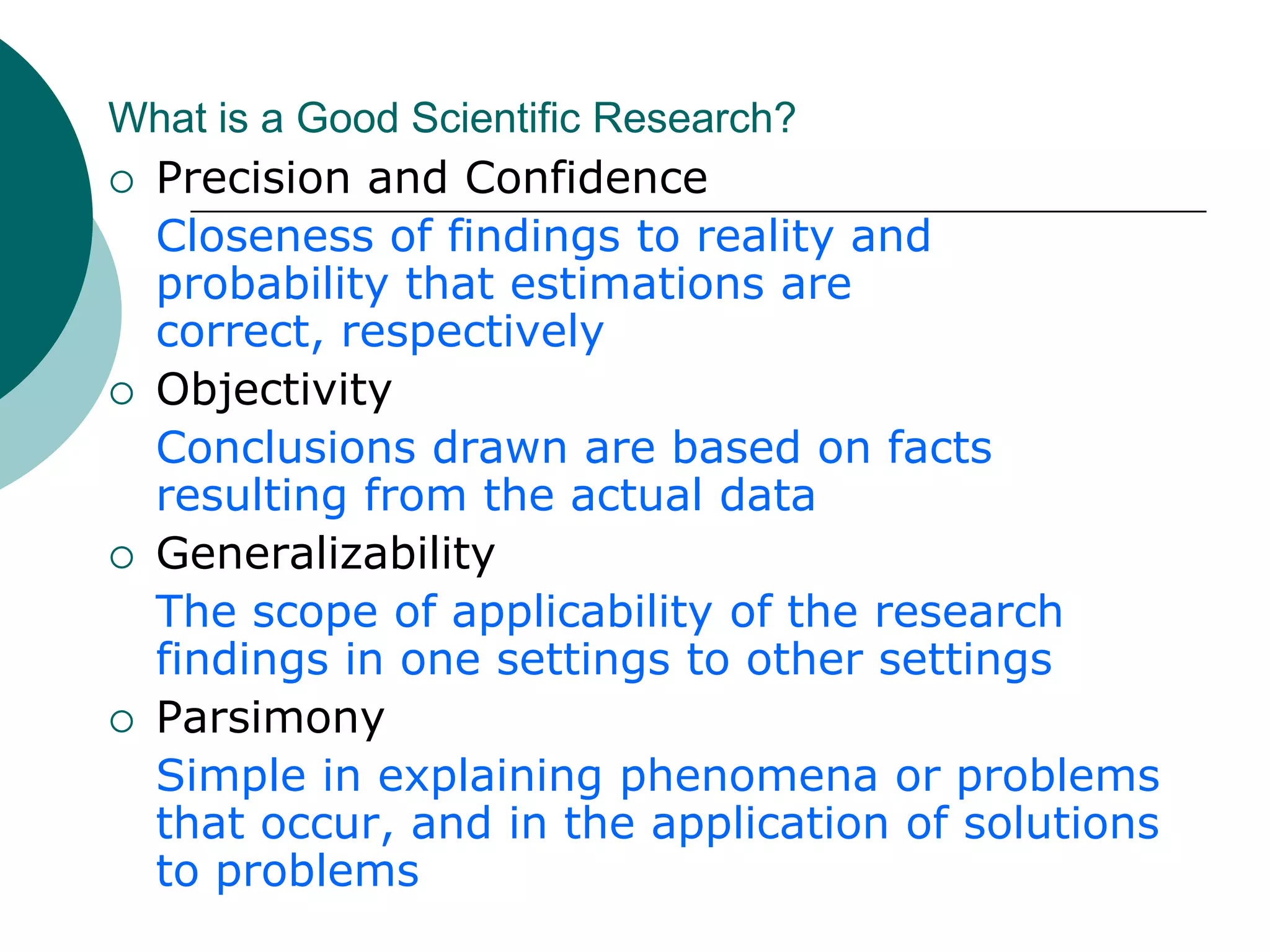 What is a Good Scientific Research?PurposivenessStarted with a definite aim and purposeRigorA good theoretical base and a sound methodological designTestabilityLends itself to testing logically developed hypothesesReplicabilityResearch results supported when research is repeated in other similar circumstances