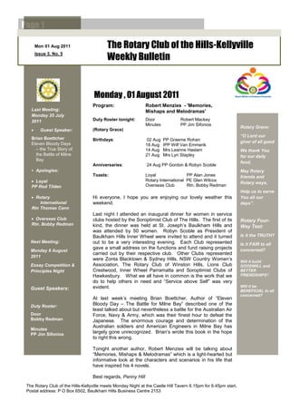 Page 1

       Mon 01 Aug 2011                    The Rotary Club of the Hills-Kellyville
       Issue 3. No. 5
                                          Weekly Bulletin


                                    Monday , 01 August 2011
                                   Program:                   Robert Menzies - 'Memories,
   Last Meeting:                                              Mishaps and Melodramas'
   Monday 25 July
   2011                            Duty Roster tonight:       Door              Robert Mackey
                                                              Minutes           PP Jim Sifonios
                                                                                                                 Rotary Grace:
        Guest Speaker:            (Rotary Grace)
                                                                                                                 “O Lord our
   Brian Boettcher                 Birthdays:                  02 Aug   PP Graeme Rohan
   Eleven Bloody Days                                                                                            giver of all good
                                                              18 Aug    IPP Wilf Van Emmerik
     – the True Story of                                      14 Aug    Mrs Leanne Haslam                        We thank You
     the Battle of Milne                                      21 Aug    Mrs Lyn Stapley                          for our daily
     Bay
                                                                                                                 food,
                                   Anniversaries:              24 Aug PP Gordon & Robyn Scoble
   • Apologies:                                                                                                  May Rotary
                                   Toasts:                    Loyal                PP Alan Jones                 friends and
    Loyal                                                    Rotary International PE Glen Wilcox
                                                                                                                 Rotary ways,
   PP Rod Tilden                                              Overseas Club        Rtn. Bobby Redman
                                                                                                                 Help us to serve
    Rotary                        Hi everyone, I hope you are enjoying our lovely weather this                  You all our
       International               weekend.                                                                      days”.
   Rtn Thomas Cann
                                   Last night I attended an inaugural dinner for women in service
    Overseas Club                 clubs hosted by the Soroptimist Club of The Hills. The first of its           Rotary Four-
   Rtn. Bobby Redman               kind, the dinner was held at St. Joseph’s Baulkham Hills and                  Way Test:
                                   was attended by 50 women. Robyn Scoble as President of
                                   Baulkham Hills Inner Wheel were invited to attend and it turned               Is it the TRUTH?
   Next Meeting:                   out to be a very interesting evening. Each Club represented                   Is it FAIR to all
                                   gave a small address on the functions and fund raising projects               concerned?
   Monday 8 August
                                   carried out by their respective club. Other Clubs represented
   2011
                                   were Zonta Blacktown & Sydney Hills, NSW Country Women’s                      Will it build
   Essay Competition &             Association, The Rotary Club of Winston Hills, Lions Club                     GOODWILL and
   Principles Night                Crestwood, Inner Wheel Parramatta and Soroptimist Clubs of                    BETTER
                                   Hawkesbury. What we all have in common is the work that we                    FRIENDSHIPS?
                                   do to help others in need and ―Service above Self‖ was very
                                   evident.                                                                      Will it be
   Guest Speakers:                                                                                               BENEFICIAL to all
                                                                                                                 concerned?
                                   At last week’s meeting Brian Boettcher, Author of ―Eleven
   Duty Roster:                    Bloody Day – The Battle for Milne Bay‖ described one of the
                                   least talked about but nevertheless a battle for the Australian Air
   Door                            Force, Navy & Army, which was their finest hour to defeat the
   Bobby Redman                    Japanese. The enormous courage and determination of the
                                   Australian soldiers and American Engineers in Milne Bay has
   Minutes
   PP Jim Sifonios
                                   largely gone unrecognized. Brian’s wrote this book in the hope
                                   to right this wrong.

                                   Tonight another author, Robert Menzies will be talking about
                                   ―Memories, Mishaps & Melodramas‖ which is a light-hearted but
                                   informative look at the characters and scenarios in his life that
                                   have inspired his 4 novels.

                                   Best regards, Penny Hill
 The Rotary Club of the Hills-Kellyville meets Monday Night at the Castle Hill Tavern 6.15pm for 6.45pm start.
 Postal address: P O Box 6502, Baulkham Hills Business Centre 2153
 