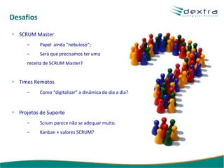 Desafios SCRUM Master Papel  ainda “nebuloso”; Será que precisamos ter uma receita de SCRUM Master? Times Remotos Como “digitalizar” a dinâmica do dia a dia? Projetos de Suporte Scrum parece não se adequar muito. Kanban + valores SCRUM? 
