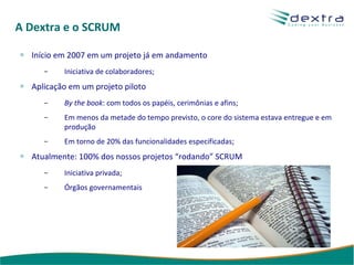 A Dextra e o SCRUM Início em 2007 em um projeto já em andamento Iniciativa de colaboradores; Aplicação em um projeto piloto By the book : com todos os papéis, cerimônias e afins; Em menos da metade do tempo previsto, o core do sistema estava entregue e em produção Em torno de 20% das funcionalidades especificadas; Atualmente: 100% dos nossos projetos “rodando” SCRUM Iniciativa privada; Órgãos governamentais 