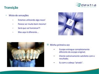 Transição Misto de sensações Estamos utilizando algo novo! Parece ser muito bom mesmo! Será que vai funcionar?! Mas aqui é diferente... Minha primeira vez Escopo entregue completamente diferente do escopo original; Cliente extremamente satisfeito com o resultado; Eu com a cabeça “pirada”. 
