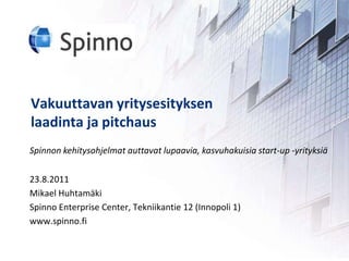 Vakuuttavanyritysesityksenlaadintajapitchaus Spinnon kehitysohjelmat auttavat lupaavia, kasvuhakuisia start-up -yrityksiä 23.8.2011 Mikael Huhtamäki Spinno Enterprise Center, Tekniikantie 12 (Innopoli 1) www.spinno.fi 