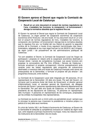 El Govern aprova el Decret que regula la Comissió de
Cooperació Local de Catalunya
    •    Recull en un únic document el conjunt de normes reguladores de
         l’ens, n’estableix les funcions, la composició i el funcionament i
         deroga la normativa obsoleta que la regulava fins ara

El Govern ha aprovat el Decret que regula la Comissió de Cooperació Local
de Catalunya, un òrgan paritari de cooperació econòmica de cooperació
econòmica entre l’Executiu i els ens locals. El nou document recull en un únic
text el conjunt de normes reguladores de l’ens, n’estableix les funcions, la
composició, els membres i el funcionament i deroga tota la normativa obsoleta
que la regulava fins ara. La finalitat del nou Decret és garantir la seguretat
jurídica de la Comissió, a través d’una regulació harmonitzada més clara i
entenedora, adaptada al nou marc legal fixat per la Llei 26/2010, del 3 d’agost,
de règim jurídic i de procediment de les administracions públiques de
Catalunya.

Tal com estableix el Decret, la Comissió de Cooperació Local és l’òrgan de
participació i proposta en relació amb la cooperació econòmica destinada a
finançar obres i serveis de competència municipal. Les seves funcions són
proposar la convocatòria del Pla Únic d’Obres i Serveis de Catalunya i
formular anualment el projecte corresponent; informar preceptivament amb
caràcter previ les bases reguladores dels programes de subvencions
destinades a inversions dels ens locals de Catalunya finançats amb càrrec als
pressupostos de la Generalitat, o formular el projecte del pla director i els
programes d’execució, entre d’altres.

La Comissió de la Cooperació Local està integrada per 48 persones, 24 en
representació de la Generalitat i 24 dels ens locals. Per part del Govern, en
formaran part la persona titular del titular de Governació, el director general
d’Administració Local, el secretari general de Governació, els delegats
territorials del Govern i persones representants dels diferents departaments de
la Generalitat. Per part dels ens locals de Catalunya, en formaran part els
presidents de les diputacions de Catalunya, 16 persones en representació
dels municipis i 4 persones en representació de les comarques, proposades
per les entitats municipalistes més representatives.

La Comissió es reunirà com a mínim amb una periodicitat anual i sempre que
la convoqui la persona que n’exerceixi la presidència a iniciativa pròpia o a
petició d’un terç dels seus membres.

En virtut de l’article 160.1 de l’Estatut d’autonomia de Catalunya, el Govern de
la Generalitat té atribuïda la competència exclusiva en matèria de règim local
que, amb respecte al principi d’autonomia municipal, inclou les relacions entre
les institucions de la Generalitat i els ens locals.
                                                      10
                              2011
Pl. de Sant Jaume, 4 . 08002 Barcelona . Tel. 93 4024623 . comunicaciogovern.presidencia@gencat.cat
 