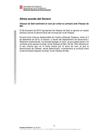Altres acords del Govern
Vilassar de Dalt mantindrà el nom per evitar la confusió amb Vilassar de
Mar

El 28 d’octubre de 2010 l’ajuntament de Vilassar de Dalt va aprovar en sessió
plenària canviar la denominació del municipi per la de Vilassar.

D’acord amb l’informe desfavorable de l’Institut d’Estudis Catalans, emès el 3
de desembre de 2010, el Govern, a través del Departament de Governació i
Relacions Institucionals, ha acordat denegar el canvi, ja que podria portar a la
confusió entre aquest municipi i el de Vilassar de Mar. De fet, l’IEC advertia en
el seu informe que no hi havia motius per al canvi de nom, ja que la
denominació de Vilassar, sense determinatiu, incrementaria la confusió entre
la denominació d’aquest municipi i la de Vilassar de Mar.




                                                      12
                              2011
Pl. de Sant Jaume, 4 . 08002 Barcelona . Tel. 93 4024623 . comunicaciogovern.presidencia@gencat.cat
 