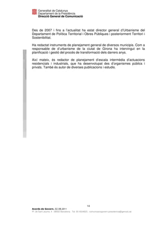Des de 2007 i fins a l’actualitat ha estat director general d’Urbanisme del
Departament de Política Territorial i Obres Públiques i posteriorment Territori i
Sostenibilitat.

Ha redactat instruments de planejament general de diversos municipis. Com a
responsable de d’urbanisme de la ciutat de Girona ha intervingut en la
planificació i gestió del procés de transformació dels darrers anys.

Així mateix, és redactor de planejament d’escala intermèdia d’actuacions
residencials i industrials, que ha desenvolupat des d’organismes públics i
privats. També és autor de diverses publicacions i estudis.




                                                      14
                              2011
Pl. de Sant Jaume, 4 . 08002 Barcelona . Tel. 93 4024623 . comunicaciogovern.presidencia@gencat.cat
 