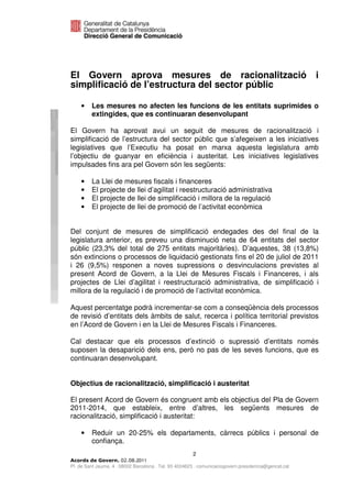 El Govern aprova mesures de racionalització i
simplificació de l’estructura del sector públic

    •    Les mesures no afecten les funcions de les entitats suprimides o
         extingides, que es continuaran desenvolupant

El Govern ha aprovat avui un seguit de mesures de racionalització i
simplificació de l’estructura del sector públic que s’afegeixen a les iniciatives
legislatives que l’Executiu ha posat en marxa aquesta legislatura amb
l’objectiu de guanyar en eficiència i austeritat. Les iniciatives legislatives
impulsades fins ara pel Govern són les següents:

    •    La Llei de mesures fiscals i financeres
    •    El projecte de llei d’agilitat i reestructuració administrativa
    •    El projecte de llei de simplificació i millora de la regulació
    •    El projecte de llei de promoció de l’activitat econòmica


Del conjunt de mesures de simplificació endegades des del final de la
legislatura anterior, es preveu una disminució neta de 64 entitats del sector
públic (23,3% del total de 275 entitats majoritàries). D’aquestes, 38 (13,8%)
són extincions o processos de liquidació gestionats fins el 20 de juliol de 2011
i 26 (9,5%) responen a noves supressions o desvinculacions previstes al
present Acord de Govern, a la Llei de Mesures Fiscals i Financeres, i als
projectes de Llei d’agilitat i reestructuració administrativa, de simplificació i
millora de la regulació i de promoció de l’activitat econòmica.

Aquest percentatge podrà incrementar-se com a conseqüència dels processos
de revisió d’entitats dels àmbits de salut, recerca i política territorial previstos
en l’Acord de Govern i en la Llei de Mesures Fiscals i Financeres.

Cal destacar que els processos d’extinció o supressió d’entitats només
suposen la desaparició dels ens, però no pas de les seves funcions, que es
continuaran desenvolupant.


Objectius de racionalització, simplificació i austeritat

El present Acord de Govern és congruent amb els objectius del Pla de Govern
2011-2014, que estableix, entre d’altres, les següents mesures de
racionalització, simplificació i austeritat:

    •    Reduir un 20-25% els departaments, càrrecs públics i personal de
         confiança.
                                                       2
                              2011
Pl. de Sant Jaume, 4 . 08002 Barcelona . Tel. 93 4024623 . comunicaciogovern.presidencia@gencat.cat
 