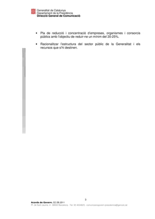 •    Pla de reducció i concentració d’empreses, organismes i consorcis
         públics amb l’objectiu de reduir-ne un mínim del 20-25%.

    •    Racionalitzar l’estructura del sector públic de la Generalitat i els
         recursos que s’hi destinen.




                                                       3
                              2011
Pl. de Sant Jaume, 4 . 08002 Barcelona . Tel. 93 4024623 . comunicaciogovern.presidencia@gencat.cat
 