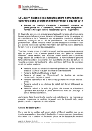 El Govern estableix les mesures sobre nomenaments i
contractacions de personal temporal per a aquest 2011
    •    Atenent als principis d’austeritat i contenció previstos als
         pressupostos de la Generalitat, tindran caràcter excepcional i
         només es faran per atendre necessitats urgents i inajornables

El Govern ha aprovat avui, amb caràcter d’aplicació immediat, els criteris per a
la contractació i el nomenament de personal temporal per tal de gestionar els
recursos humans de la Generalitat sota els principis d’austeritat, eficiència i
contenció, continguts en la Llei de pressupostos. Les contractacions de
personal interí i laboral temporal tindran caràcter excepcional i només es faran
per atendre necessitats urgents i inajornables dels serveis públics essencials,
tal com recull la pròpia Llei de pressupostos.

Tenint en compte, com a principi fonamental, que les necessitats de personal
que es generin s’han d’atendre prioritàriament amb personal funcionari,
estatutari i laboral existent, amb l’Acord de Govern aprovat avui l’Executiu ha
volgut establir les condicions en la contractació i el nomenament de personal
temporal amb caràcter excepcional. Així, autoritza la cobertura del 50% de les
vacants generades per jubilacions i altres extincions definitives de contractes
en els col·lectius següents:

    •    Personal docent no universitari i serveis que realitzen tasques d’atenció
         directa a l’alumnat i/o suport essencial a l’activitat docent
    •    Personal de l’Institut Català de la Salut
    •    Personal al servei de l’Administració de Justícia, de centres
         penitenciaris i de justícia juvenil
    •    Personal assistencial de la xarxa d’equipaments de serveis socials i
         cívics
    •    Personal adscrit a les oficines de treball del Servei d’Ocupació de
         Catalunya
    •    Personal adscrit a la sala de guàrdia del Centre de Coordinació
         Operativa de Catalunya, a Centre d’Informació Viària de Catalunya i al
         Servei de Gestió del trànsit.

Així mateix, l’acord autoritza la cobertura de substitucions i de reforços per
executar programes de caràcter temporal, amb la limitació dels crèdits
pressupostaris consignats a aquests efectes.


Entitats del sector públic

En el cas de les entitats del sector públic, el Decret estableix que no es
tramitaran expedients d’ampliació de plantilla ni reestructuracions de qualsevol
naturalesa que comportin un increment global de la despesa de personal,
                                                       4
                              2011
Pl. de Sant Jaume, 4 . 08002 Barcelona . Tel. 93 4024623 . comunicaciogovern.presidencia@gencat.cat
 