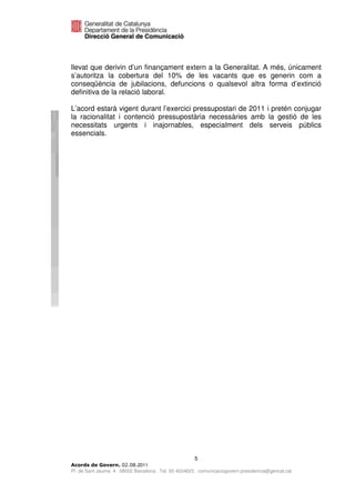 llevat que derivin d’un finançament extern a la Generalitat. A més, únicament
s’autoritza la cobertura del 10% de les vacants que es generin com a
conseqüència de jubilacions, defuncions o qualsevol altra forma d’extinció
definitiva de la relació laboral.

L’acord estarà vigent durant l’exercici pressupostari de 2011 i pretén conjugar
la racionalitat i contenció pressupostària necessàries amb la gestió de les
necessitats urgents i inajornables, especialment dels serveis públics
essencials.




                                                       5
                              2011
Pl. de Sant Jaume, 4 . 08002 Barcelona . Tel. 93 4024623 . comunicaciogovern.presidencia@gencat.cat
 
