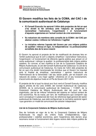 El Govern modifica les lleis de la CCMA, del CAC i de
la comunicació audiovisual de Catalunya
    •    El Consell Executiu ha aprovat l’últim dels projectes de llei en què
         s’ha dividit la llei òmnibus amb l’objectiu de simplificar i
         racionalitzar l’estructura, l’organització i el funcionament
         d’aquests organismes en l’actual context de crisi econòmica

    •    Es redueixen els membres dels consells de la CCMA i del CAC per
         abaixar costos i millorar-ne l’eficiència i l’agilitat

    •    La iniciativa referma l’aposta del Govern per uns mitjans públics
         de qualitat i reforça el rigor, la independència i la professionalitat
         acreditats des de la seva creació

El Govern ha aprovat el projecte de llei de modificació de diverses lleis en
l’àmbit audiovisual que té com a objectiu simplificar i racionalitzar l’estructura,
l’organització i el funcionament de diferents agents públics que actuen en el
camp audiovisual i reforçar la qualitat i la professionalitat dels mitjans públics
catalans. En concret, el text modifica la Llei de la Corporació Catalana de
Mitjans Audiovisuals, la Llei del Consell Audiovisual de Catalunya i la Llei de la
comunicació audiovisual de Catalunya. Es tracta de l’últim dels projectes de
llei en què s’ha dividit l’anomenada llei òmnibus que el Govern ha impulsat
amb la finalitat de simplificar, racionalitzar i aprimar l’estructura de
l’Administració de la Generalitat i del seu sector públic, per tal d’assolir una
reducció de costos i una major agilitat i eficiència en el seu funcionament,
d’acord amb els objectius fixats en el Pla de Govern 2011-2014.

El projecte de llei al qual ha donat avui llum verd el Consell Executiu modifica
alguns articles de les Lleis 2/2000, del Consell Audiovisual de Catalunya;
22/2005, de la comunicació audiovisual de Catalunya, i 11/2007, de la
Corporació Catalana de Mitjans Audiovisuals des del punt de vista
organitzatiu, per tal de millorar l’eficiència del sistema en l’actual context de
crisi econòmica. No es tracta, per tant, de modificacions que comportin cap
canvi conceptual ni substancial del marc de referència legal general del sector
audiovisual de Catalunya, que està configurat per la normativa sectorial vigent
i que garanteix un model de comunicació de caràcter independent.


Llei de la Corporació Catalana de Mitjans Audiovisuals

Des de l’entrada en vigor de la llei, la Corporació Catalana de Mitjans
Audiovisuals ha seguit els criteris fixats d’independència, rigor,
professionalitat i viabilitat econòmica, però l’experiència dels darrers anys
recomana revisar el funcionament dels òrgans rectors dels mitjans públics de

                                                       6
                              2011
Pl. de Sant Jaume, 4 . 08002 Barcelona . Tel. 93 4024623 . comunicaciogovern.presidencia@gencat.cat
 